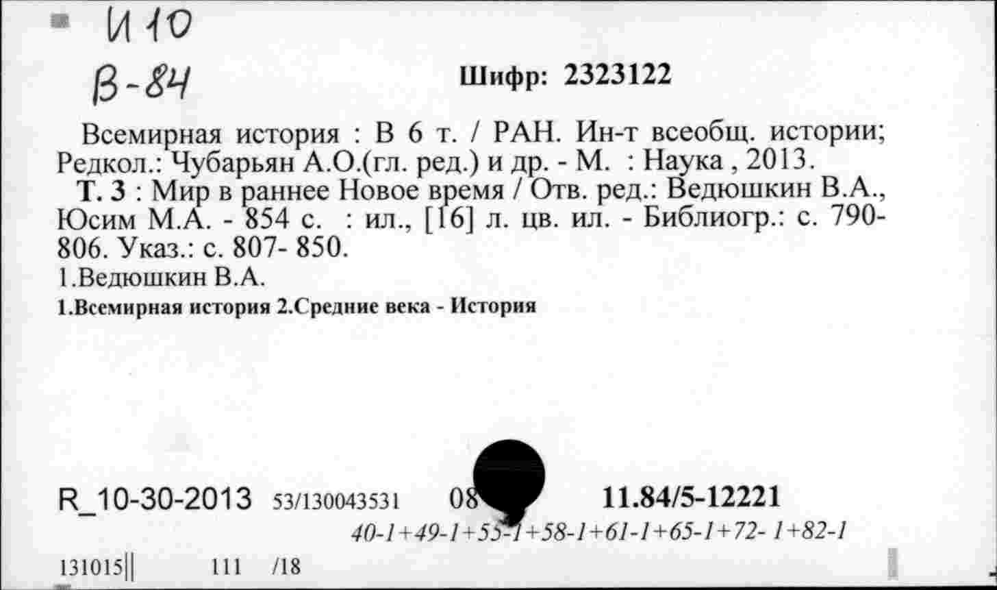 ﻿■HW
ß-gL/	Шифр: 2323122
Всемирная история : В 6 т. / РАН. Ин-т всеобщ, истории; Редкол.: Чубарьян А.О.(гл. ред.) и др. - М. : Наука ,2013.
Т. 3 : Мир в раннее Новое время / Отв. ред.: Ведюшкин В.А., Юсим М.А. - 854 с. : ил., [16] л. цв. ил. - Библиогр.: с. 790-806. Указ.: с. 807- 850.
1.Ведюшкин В.А.
1.Всемирная история 2.Средние века - История
11.84/5-12221
R_10-30-2013 53/130043531	0:
40-1 +49-1 +5 ff+58-1+61-1+65-1+72-1 +82-1
131О15Ц	111 /18